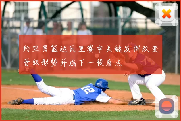 约旦男篮达瓦里赛中关键发挥改变晋级形势并成下一役看点