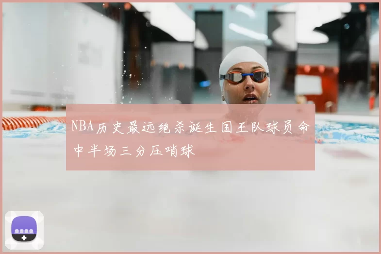 NBA历史最远绝杀诞生国王队球员命中半场三分压哨球