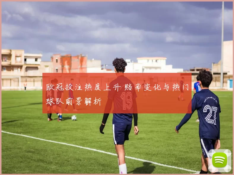 欧冠投注热度上升 赔率变化与热门球队前景解析