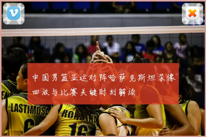 中国男篮亚运对阵哈萨克斯坦录像回放与比赛关键时刻解读