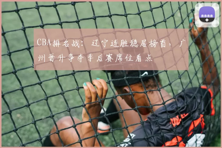 CBA排名战：辽宁连胜稳居榜首，广州晋升争夺季后赛席位看点