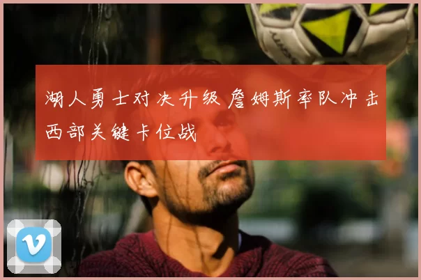 湖人勇士对决升级 詹姆斯率队冲击西部关键卡位战