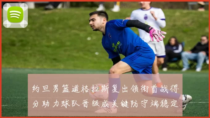 约旦男篮道格拉斯复出领衔首战得分助力球队晋级成关键防守端稳定看点