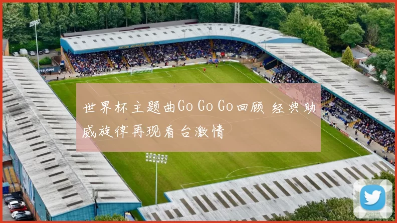 世界杯主题曲Go Go Go回顾 经典助威旋律再现看台激情