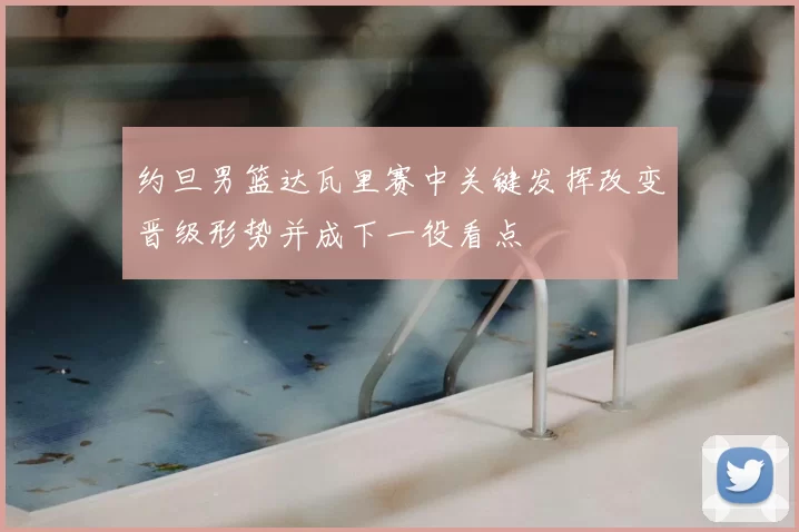 约旦男篮达瓦里赛中关键发挥改变晋级形势并成下一役看点