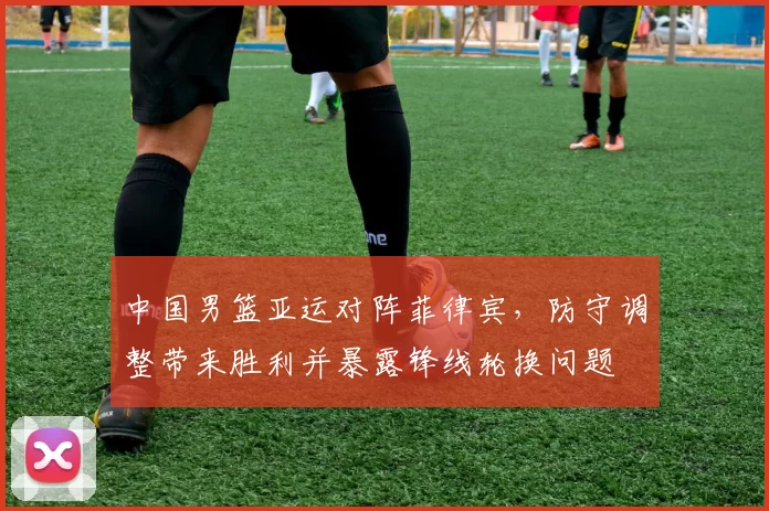 中国男篮亚运对阵菲律宾，防守调整带来胜利并暴露锋线轮换问题