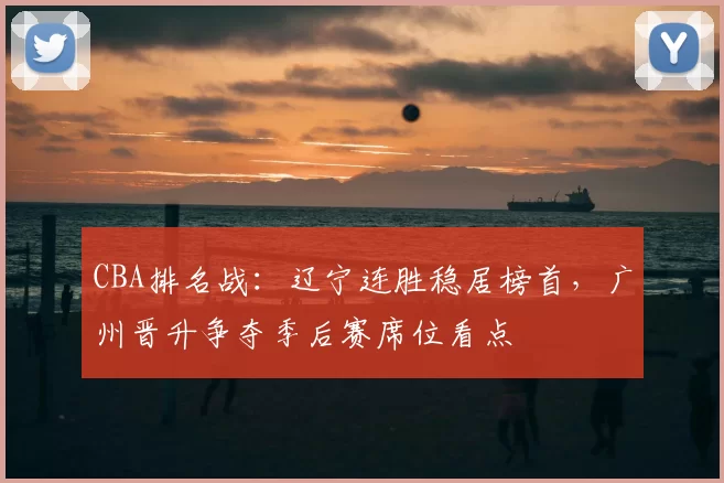 CBA排名战：辽宁连胜稳居榜首，广州晋升争夺季后赛席位看点