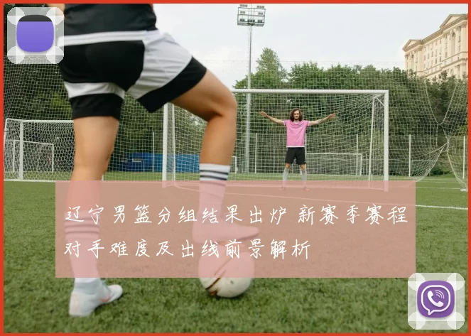 辽宁男篮分组结果出炉 新赛季赛程对手难度及出线前景解析