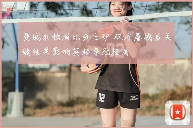 曼城利物浦比分出炉 双方鏖战后关键结果影响英超争冠格局