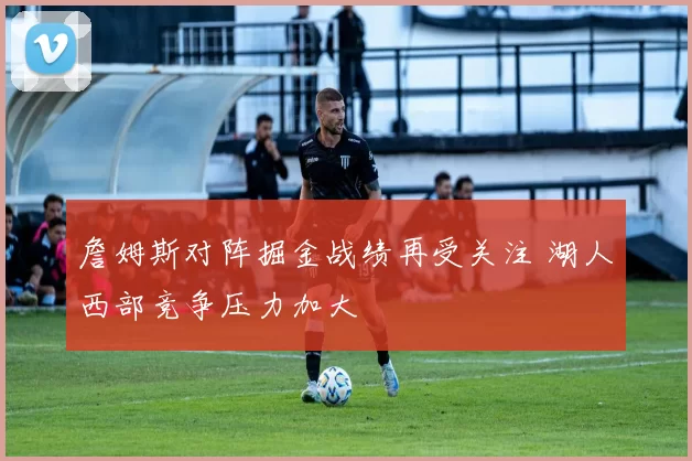 詹姆斯对阵掘金战绩再受关注 湖人西部竞争压力加大