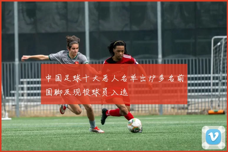 中国足球十大恶人名单出炉多名前国脚及现役球员入选