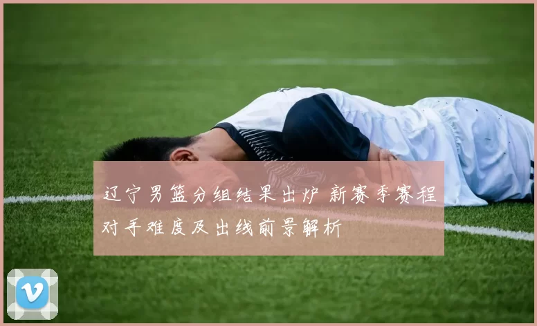 辽宁男篮分组结果出炉 新赛季赛程对手难度及出线前景解析