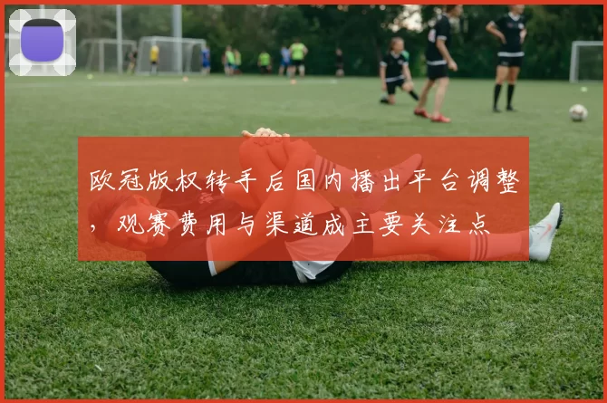 欧冠版权转手后国内播出平台调整，观赛费用与渠道成主要关注点