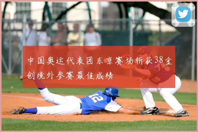 中国奥运代表团东京赛场斩获38金创境外参赛最佳成绩