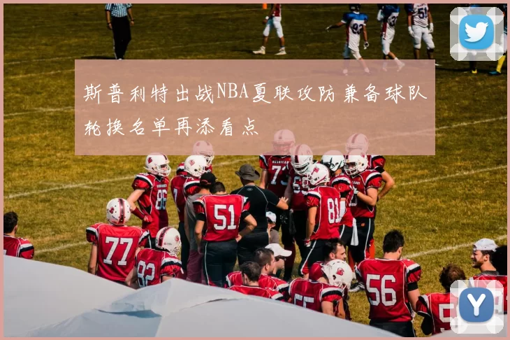斯普利特出战NBA夏联攻防兼备球队轮换名单再添看点
