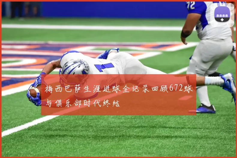 梅西巴萨生涯进球全记录回顾672球与俱乐部时代终结