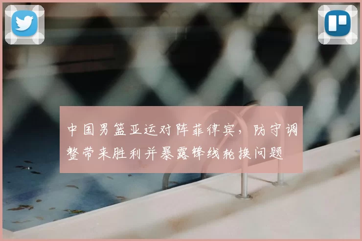 中国男篮亚运对阵菲律宾，防守调整带来胜利并暴露锋线轮换问题