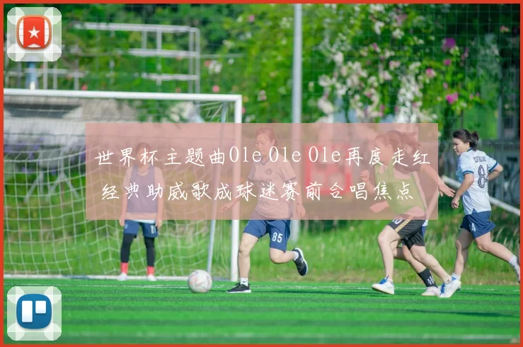 世界杯主题曲Ole Ole Ole再度走红 经典助威歌成球迷赛前合唱焦点