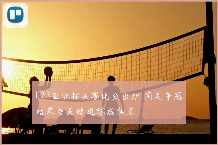 U23亚洲杯决赛比分出炉 国足争冠结果与关键进球成焦点