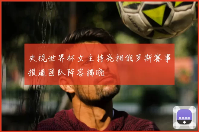 央视世界杯女主持亮相俄罗斯赛事报道团队阵容揭晓