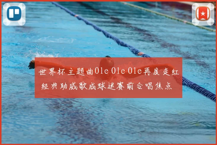 世界杯主题曲Ole Ole Ole再度走红 经典助威歌成球迷赛前合唱焦点