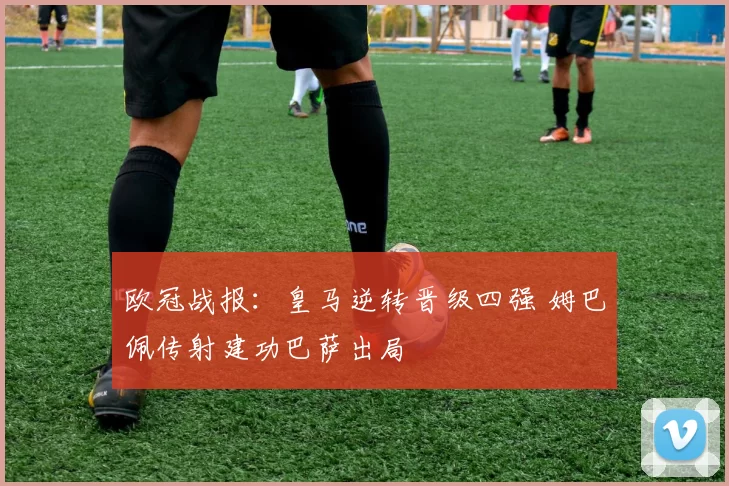 欧冠战报：皇马逆转晋级四强 姆巴佩传射建功巴萨出局