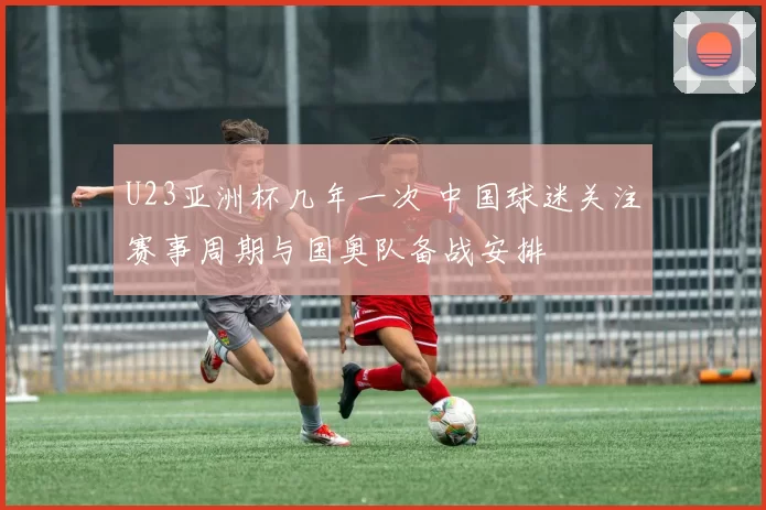 U23亚洲杯几年一次 中国球迷关注赛事周期与国奥队备战安排