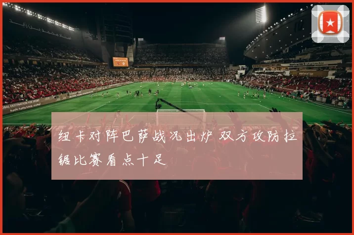 纽卡对阵巴萨战况出炉 双方攻防拉锯比赛看点十足