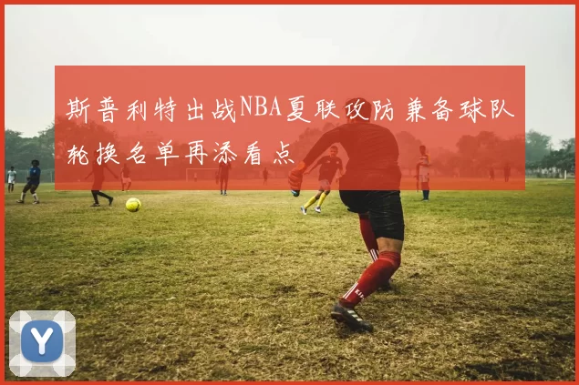 斯普利特出战NBA夏联攻防兼备球队轮换名单再添看点
