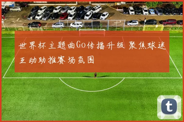 世界杯主题曲Go传播升级 聚焦球迷互动助推赛场氛围