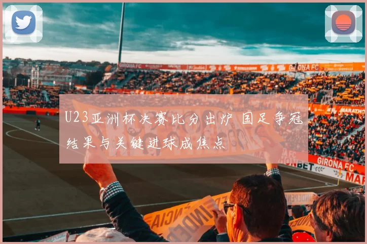 U23亚洲杯决赛比分出炉 国足争冠结果与关键进球成焦点