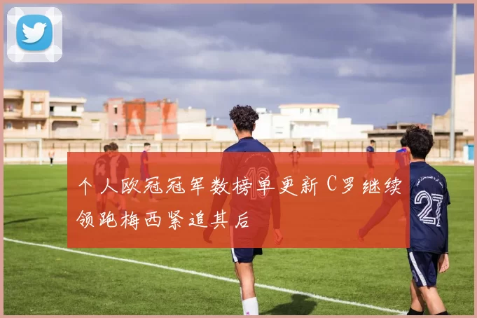 个人欧冠冠军数榜单更新 C罗继续领跑梅西紧追其后