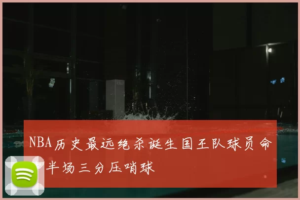 NBA历史最远绝杀诞生国王队球员命中半场三分压哨球