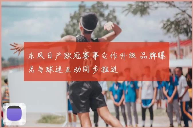 东风日产欧冠赛事合作升级 品牌曝光与球迷互动同步推进