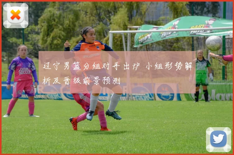 辽宁男篮分组对手出炉 小组形势解析及晋级前景预测