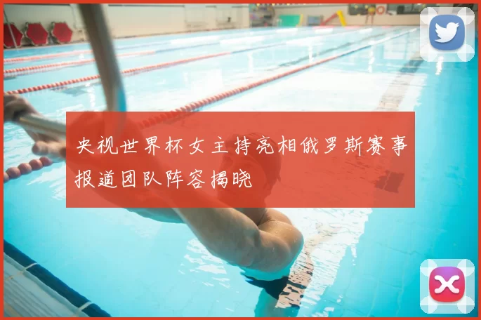 央视世界杯女主持亮相俄罗斯赛事报道团队阵容揭晓