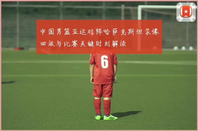 中国男篮亚运对阵哈萨克斯坦录像回放与比赛关键时刻解读