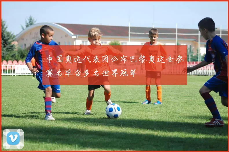 中国奥运代表团公布巴黎奥运会参赛名单含多名世界冠军