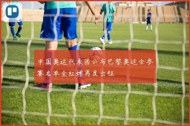 中国奥运代表团公布巴黎奥运会参赛名单全红婵再度出征