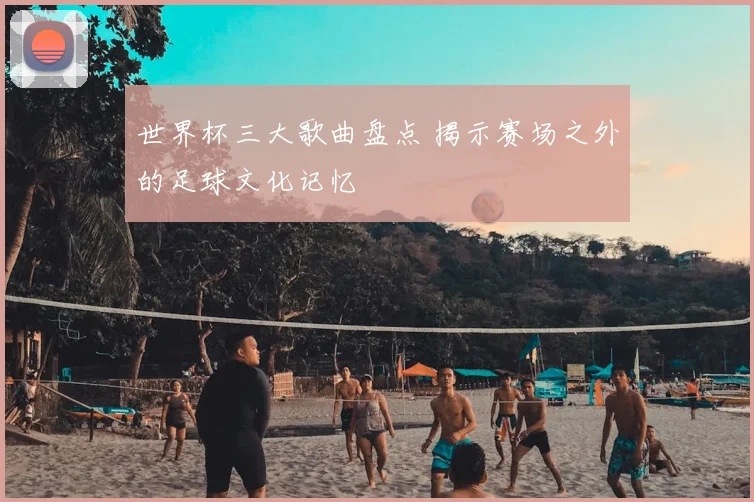 世界杯三大歌曲盘点 揭示赛场之外的足球文化记忆