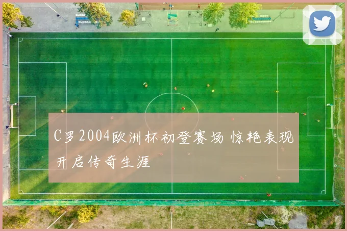 C罗2004欧洲杯初登赛场 惊艳表现开启传奇生涯