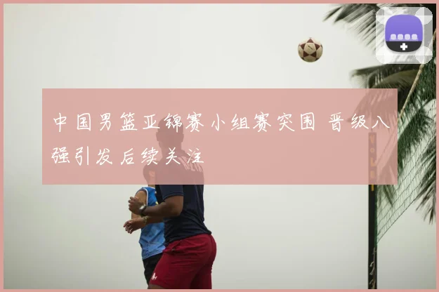 中国男篮亚锦赛小组赛突围 晋级八强引发后续关注