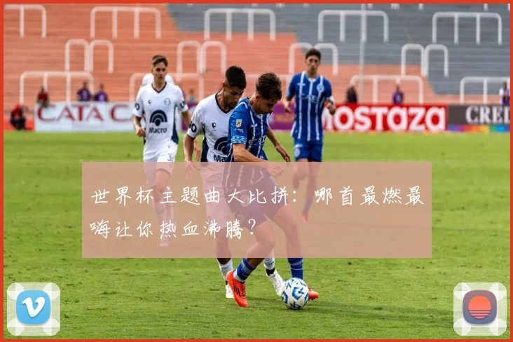 世界杯主题曲大比拼:哪首最燃最嗨让你热血沸腾?