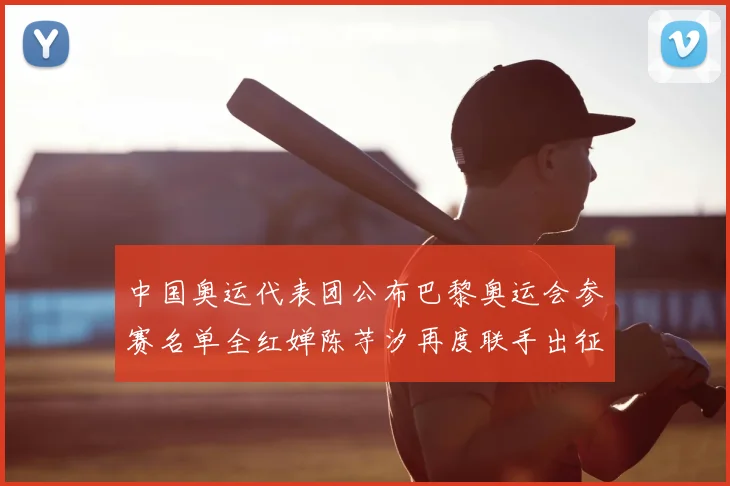 中国奥运代表团公布巴黎奥运会参赛名单全红婵陈芋汐再度联手出征